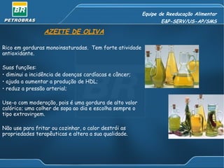 Equipe de Reeducação Alimentar E&P-SERV/US-AP/SMS AZEITE DE OLIVA Rico em gorduras monoinsaturadas.  Tem forte atividade antioxidante. Suas funções: diminui a incidência de doenças cardíacas e câncer; ajuda a aumentar a produção de HDL; reduz a pressão arterial; Use-o com moderação, pois é uma gordura de alto valor calórico; uma colher de sopa ao dia e escolha sempre o tipo extravirgem. Não use para fritar ou cozinhar, o calor destrói as propriedades terapêuticas e altera a sua qualidade. 