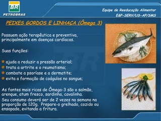 Equipe de Reeducação Alimentar
                                                          E&P-SERV/US-AP/SMS

  PEIXES GORDOS E LINHAÇA (Ômega 3)

Possuem ação terapêutica e preventiva,
principalmente em doenças cardíacas.

Suas funções:

  ajuda a reduzir a pressão arterial;
  trata a artrite e o reumatismo;
  combate a psoríase e a dermatite;
  evita a formação de coágulos no sangue;

As fontes mais ricas de Ômega-3 são o salmão,
arenque, atum fresco, sardinha, cavalinha.
Seu consumo deverá ser de 2 vezes na semana na
proporção de 120g. Prepare-o grelhado, cozido ou
ensopado, evitando a fritura.
 