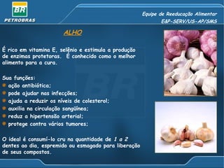 Equipe de Reeducação Alimentar
                                                             E&P-SERV/US-AP/SMS

                       ALHO

É rico em vitamina E, selênio e estimula a produção
de enzimas protetoras. É conhecido como o melhor
alimento para a cura.

Sua funções:
  ação antibiótica;
  pode ajudar nas infecções;
  ajuda a reduzir os níveis de colesterol;
  auxilia na circulação sangüínea;
  reduz a hipertensão arterial;
  protege contra vários tumores;

O ideal é consumí-lo cru na quantidade de 1 a 2
dentes ao dia, espremido ou esmagado para liberação
de seus compostos.
 