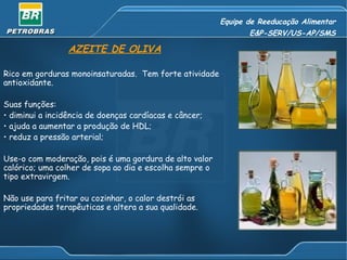 Equipe de Reeducação Alimentar
                                                                E&P-SERV/US-AP/SMS

                 AZEITE DE OLIVA

Rico em gorduras monoinsaturadas. Tem forte atividade
antioxidante.

Suas funções:
• diminui a incidência de doenças cardíacas e câncer;
• ajuda a aumentar a produção de HDL;
• reduz a pressão arterial;

Use-o com moderação, pois é uma gordura de alto valor
calórico; uma colher de sopa ao dia e escolha sempre o
tipo extravirgem.

Não use para fritar ou cozinhar, o calor destrói as
propriedades terapêuticas e altera a sua qualidade.
 