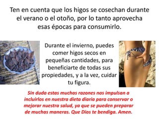 Ten en cuenta que los higos se cosechan durante
el verano o el otoño, por lo tanto aprovecha
esas épocas para consumirlo.
Durante el invierno, puedes
comer higos secos en
pequeñas cantidades, para
beneficiarte de todas sus
propiedades, y a la vez, cuidar
tu figura.
Sin duda estas muchas razones nos impulsan a
incluirlos en nuestra dieta diaria para conservar o
mejorar nuestra salud, ya que se pueden preparar
de muchas maneras. Que Dios te bendiga. Amen.
 