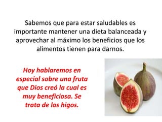 Sabemos que para estar saludables es
importante mantener una dieta balanceada y
aprovechar al máximo los beneficios que los
alimentos tienen para darnos.
Hoy hablaremos en
especial sobre una fruta
que Dios creó la cual es
muy beneficiosa. Se
trata de los higos.
 