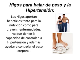 Higos para bajar de peso y la
Hipertensión:
Los Higos aportan
beneficios tanto para la
nutrición como para
prevenir enfermedades,
ya que tienen la
capacidad de controlar la
Hipertensión y además
ayudar a controlar el peso
corporal.
 