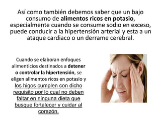 Así como también debemos saber que un bajo
consumo de alimentos ricos en potasio,
especialmente cuando se consume sodio en exceso,
puede conducir a la hipertensión arterial y esta a un
ataque cardiaco o un derrame cerebral.
Cuando se elaboran enfoques
alimenticios destinados a detener
o controlar la hipertensión, se
eligen alimentos ricos en potasio y
los higos cumplen con dicho
requisito por lo cual no deben
faltar en ninguna dieta que
busque fortalecer y cuidar al
corazón.
 