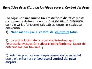Los higos son una buena fuente de fibra dietética y este
componente de los alimentos, que no es un nutriente,
cumple varias funciones saludables, entre las cuales se
encuentra:
1). Nada menos que el control del colesterol total.
2). La estimulación de la movilidad intestinal que
favorece la evacuación y aleja el estreñimiento, factor de
enfermedad por toxemia. y
3). Además produce una mayor sensación de saciedad
que aleja el hambre y favorece el control del peso
corporal.
Beneficios de la Fibra de los Higos para el Control del Peso
 