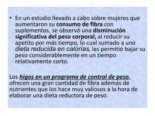 • En un estudio llevado a cabo sobre mujeres que
aumentaron su consumo de fibra con
suplementos, se observó una disminución
significativa del peso corporal, al reducir su
apetito por más tiempo, lo cual sumado a una
dieta reducida en calorías, les permitió bajar su
peso considerablemente en un tiempo
relativamente corto.
Los higos en un programa de control de peso,
ofrecen una gran cantidad de fibra además de
nutrientes que los hace muy valiosos a la hora de
elaborar una dieta reductora de peso.
 