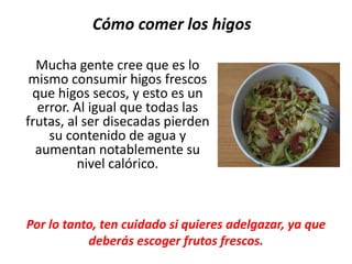 Mucha gente cree que es lo
mismo consumir higos frescos
que higos secos, y esto es un
error. Al igual que todas las
frutas, al ser disecadas pierden
su contenido de agua y
aumentan notablemente su
nivel calórico.
Cómo comer los higos
Por lo tanto, ten cuidado si quieres adelgazar, ya que
deberás escoger frutos frescos.
 
