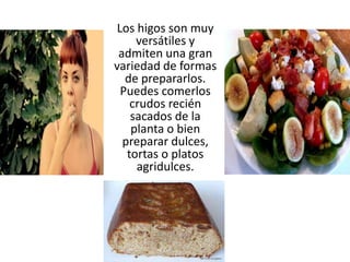 Los higos son muy
versátiles y
admiten una gran
variedad de formas
de prepararlos.
Puedes comerlos
crudos recién
sacados de la
planta o bien
preparar dulces,
tortas o platos
agridulces.
 