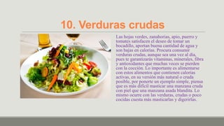 10. Verduras crudas
          Las hojas verdes, zanahorias, apio, puerro y
          tomates satisfacen el deseo de tomar un
          bocadillo, aportan buena cantidad de agua y
          son bajas en calorías. Procura consumir
          verduras crudas, aunque sea una vez al día,
          pues te garantizarás vitaminas, minerales, fibra
          y antioxidantes que muchas veces se pierden
          con la cocción. Lo importante es alimentarse
          con estos alimentos que contienen calorías
          activas, en su versión más natural o cruda
          posible, por ponerte un ejemplo simple, piensa
          que es más difícil masticar una manzana cruda
          con piel que una manzana asada blandita. Lo
          mismo ocurre con las verduras, crudas o poco
          cocidas cuesta más masticarlas y digerirlas.
 