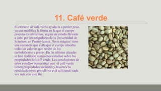 11. Café verde
El extracto de café verde ayudaría a perder peso,
ya que modifica la forma en la que el cuerpo
procesa los alimentos, según un estudio llevado
a cabo por investigadores de la Universidad de
Scranton, en Pennsylvania. No es mágico: tiene
una sustancia que evita que el cuerpo absorba
todas las calorías que recibe de los
carbohidratos y grasas. En las últimas décadas
se han realizado numerosos estudios sobre las
propiedades del café verde. Las conclusiones de
estos estudios demuestran que el café verde
tienen propiedades saciantes y favorece la
pérdida de peso, por ello se está utilizando cada
vez más con este fin
 