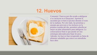 12. Huevos
     Consumir 2 huevos por día ayuda a adelgazar
     si se incluyen en el desayuno. Aportan la
     saciedad que evitará el picoteo durante el resto
     de la mañana. Por otro lado, las proteínas y
     energía que proveen si los incluyes en la
     primera comida del día, permiten sobrellevar
     mejor un plan alimentario para adelgazar. La
     consecuencia final es que puede ser una
     estrategia adecuada para bajar de peso.
     Además, los huevos han recuperado su fama de
     alimento saludable que estuvo en entredicho
     hace años
 