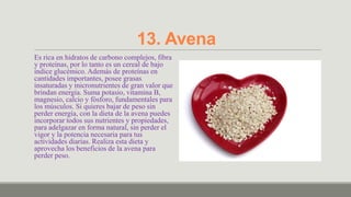 13. Avena
Es rica en hidratos de carbono complejos, fibra
y proteínas, por lo tanto es un cereal de bajo
índice glucémico. Además de proteínas en
cantidades importantes, posee grasas
insaturadas y micronutrientes de gran valor que
brindan energía. Suma potasio, vitamina B,
magnesio, calcio y fósforo, fundamentales para
los músculos. Si quieres bajar de peso sin
perder energía, con la dieta de la avena puedes
incorporar todos sus nutrientes y propiedades,
para adelgazar en forma natural, sin perder el
vigor y la potencia necesaria para tus
actividades diarias. Realiza esta dieta y
aprovecha los beneficios de la avena para
perder peso.
 