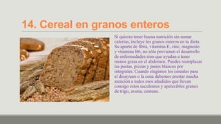 14. Cereal en granos enteros
                 Si quieres tener buena nutrición sin sumar
                 calorías, incluye los granos enteros en tu dieta.
                 Su aporte de fibra, vitamina E, zinc, magnesio
                 y vitamina B6, no sólo previenen el desarrollo
                 de enfermedades sino que ayudan a tener
                 menos grasa en el abdomen. Puedes reemplazar
                 las pastas, pizzas y panes blancos por
                 integrales. Cuando elegimos los cereales para
                 el desayuno o la cena debemos prestar mucha
                 atención a todos esos añadidos que llevan
                 consigo estos suculentos y apetecibles granos
                 de trigo, avena, centeno.
 