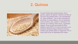2. Quinoa
     Un gran aliado para quemar grasas. Estos
     granos, capaces de aportar 5 gramos de fibra en
     una taza, han ganado fama y son considerados
     un “súper alimento”, por su alto contenido de
     proteínas. Es antioxidante y rico en nutrientes
     como el hierro, zinc, selenio y vitamina E. Se
     mezcla con verduras, frutos secos, o proteínas
     magras. Posee un alto porcentaje de fibra
     dietética total (FDT), lo cual la convierte en un
     alimento ideal para lograr eliminar toxinas y
     residuos que puedan dañar el organismo. Por lo
     tanto actúa como un depurador del cuerpo.
 