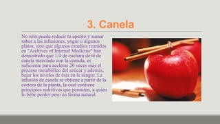 3. Canela
No sólo puede reducir tu apetito y sumar
sabor a las infusiones, yogur o algunos
platos, sino que algunos estudios reunidos
en "Archives of Internal Medicine" han
demostrado que 1/4 de cuchara de té de
canela mezclado con la comida, es
suficiente para acelerar 20 veces más el
proceso metabólico del azúcar y además,
bajar los niveles de ésta en la sangre. La
infusión de canela se obtiene a partir de la
corteza de la planta, la cual contiene
principios nutritivos que permiten, a quien
lo bebe perder peso en forma natural.
 