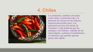 4. Chiles
     Los pimientos, también conocidos
     como chiles, la pimienta roja y la
     pimienta de cayena son las mejores
     especias para perder peso. Los
     pimientos son una rica fuente de
     vitamina C, más poderosa que las
     naranjas y los limones. Además de ser
     antioxidantes, aceleran el metabolismo,
     un beneficio que permite quemar
     grasas más rápido.
 