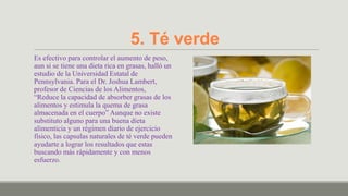 5. Té verde
Es efectivo para controlar el aumento de peso,
aun si se tiene una dieta rica en grasas, halló un
estudio de la Universidad Estatal de
Pennsylvania. Para el Dr. Joshua Lambert,
profesor de Ciencias de los Alimentos,
“Reduce la capacidad de absorber grasas de los
alimentos y estimula la quema de grasa
almacenada en el cuerpo” Aunque no existe
substituto alguno para una buena dieta
alimenticia y un régimen diario de ejercicio
físico, las capsulas naturales de té verde pueden
ayudarte a lograr los resultados que estas
buscando más rápidamente y con menos
esfuerzo.
 
