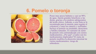 6. Pomelo o toronja
          Posee muy pocos hidratos y casi un 90%
          de agua. Aporta grandes beneficios a las
          dietas, gracias a los poderes adelgazantes
          del ácido cítrico. Además, a esta fruta se la
          recomienda para la anemia, para regular el
          colesterol y curar los catarros y resfriados.
          Incluye el pomelo en ensaladas, desayunos
          y batidos naturales. El consumo de zumo
          de pomelo está contraindicado con ciertos
          medicamentos. ¿Por qué? ¿Cuáles son los
          medicamentos implicados? El zumo de
          pomelo modifica la absorción intestinal de
          ciertos medicamentos: riesgo de
          sobredosis.
 