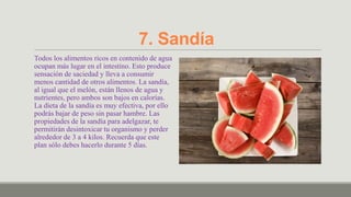 7. Sandía
Todos los alimentos ricos en contenido de agua
ocupan más lugar en el intestino. Esto produce
sensación de saciedad y lleva a consumir
menos cantidad de otros alimentos. La sandía,
al igual que el melón, están llenos de agua y
nutrientes, pero ambos son bajos en calorías.
La dieta de la sandía es muy efectiva, por ello
podrás bajar de peso sin pasar hambre. Las
propiedades de la sandía para adelgazar, te
permitirán desintoxicar tu organismo y perder
alrededor de 3 a 4 kilos. Recuerda que este
plan sólo debes hacerlo durante 5 días.
 