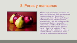 8. Peras y manzanas
          Además de ser ricas en agua, la sustancia mas
          beneficiosa de estas dos frutas es la pectina, un
          componente ideal para desintoxicar el
          organismo y evitar el colesterol malo. La pera
          también tiene un alto contenido de calcio,
          hierro y potasio, y una baja cantidad de sodio.
          La manzana es diurética y aporta fibra y
          aminoácidos. El batido verde de manzana y
          pera para perder peso sirve para depurar el
          cuerpo y llenarlos de nutrientes. Es muy
          recomendado por los nutricionistas por ser un
          alimento naturista y suministra una buena
          cantidad de nutrientes a nuestro organismo.
 