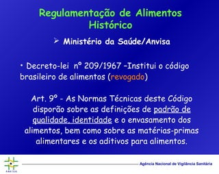 Agência Nacional de Vigilância Sanitária
 Ministério da Saúde/Anvisa
• Decreto-lei nº 209/1967 –Institui o código
brasileiro de alimentos (revogado)
Art. 9º - As Normas Técnicas deste Código
disporão sobre as definições de padrão de
qualidade, identidade e o envasamento dos
alimentos, bem como sobre as matérias-primas
alimentares e os aditivos para alimentos.
Regulamentação de Alimentos
Histórico
 