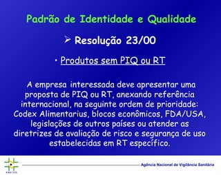 Agência Nacional de Vigilância Sanitária
 Resolução 23/00
• Produtos sem PIQ ou RT
A empresa interessada deve apresentar uma
proposta de PIQ ou RT, anexando referência
internacional, na seguinte ordem de prioridade:
Codex Alimentarius, blocos econômicos, FDA/USA,
legislações de outros países ou atender as
diretrizes de avaliação de risco e segurança de uso
estabelecidas em RT específico.
Padrão de Identidade e Qualidade
 