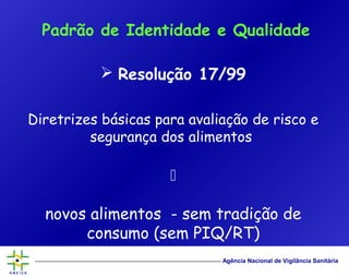Agência Nacional de Vigilância Sanitária
 Resolução 17/99
Diretrizes básicas para avaliação de risco e
segurança dos alimentos

novos alimentos - sem tradição de
consumo (sem PIQ/RT)
Padrão de Identidade e Qualidade
 