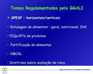 Agência Nacional de Vigilância Sanitária
 GPESP – horizontais/verticais
• Rotulagem de alimentos – geral, nutricional, INC
• PIQs/RTs de produtos
• Fortificação de alimentos
• NBCAL
• Diretrizes sobre avaliação de risco
Temas Regulamentados pela GGALI
 