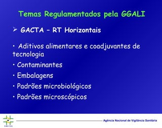 Agência Nacional de Vigilância Sanitária
 GACTA – RT Horizontais
• Aditivos alimentares e coadjuvantes de
tecnologia
• Contaminantes
• Embalagens
• Padrões microbiológicos
• Padrões microscópicos
Temas Regulamentados pela GGALI
 