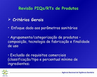 Agência Nacional de Vigilância Sanitária
 Critérios Gerais
• Enfoque dado aos parâmetros sanitários
• Agrupamento/categorização de produtos –
composição, tecnologia de fabricação e finalidade
de uso
• Exclusão de requisitos comerciais
(classificação/tipo e percentual mínimo de
ingredientes)
Revisão PIQs/RTs de Produtos
 