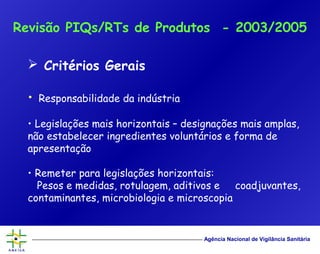 Agência Nacional de Vigilância Sanitária
 Critérios Gerais
• Responsabilidade da indústria
• Legislações mais horizontais – designações mais amplas,
não estabelecer ingredientes voluntários e forma de
apresentação
• Remeter para legislações horizontais:
Pesos e medidas, rotulagem, aditivos e coadjuvantes,
contaminantes, microbiologia e microscopia
Revisão PIQs/RTs de Produtos - 2003/2005
 
