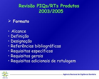 Agência Nacional de Vigilância Sanitária
 Formato
• Alcance
• Definição
• Designação
• Referências bibliográficas
• Requisitos específicos
• Requisitos gerais
• Requisitos adicionais de rotulagem
Revisão PIQs/RTs Produtos
2003/2005
 