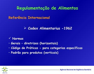 Agência Nacional de Vigilância Sanitária
Referência Internacional
 Codex Alimentarius -1962
 Normas
• Gerais – diretrizes (horizontais)
• Código de Práticas - para categorias específicas
• Padrão para produtos (verticais)
Regulamentação de Alimentos
 
