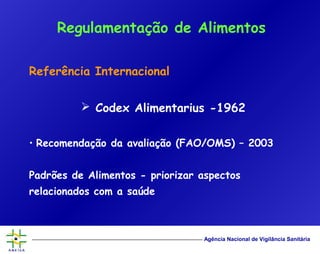 Agência Nacional de Vigilância Sanitária
Referência Internacional
 Codex Alimentarius -1962
• Recomendação da avaliação (FAO/OMS) – 2003
Padrões de Alimentos - priorizar aspectos
relacionados com a saúde
Regulamentação de Alimentos
 
