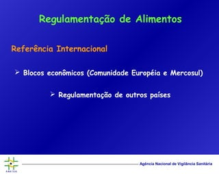 Agência Nacional de Vigilância Sanitária
Referência Internacional
 Blocos econômicos (Comunidade Européia e Mercosul)
 Regulamentação de outros países
Regulamentação de Alimentos
 