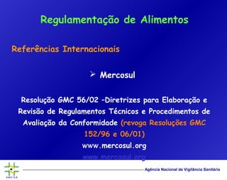 Agência Nacional de Vigilância Sanitária
Referências Internacionais
 Mercosul
Resolução GMC 56/02 –Diretrizes para Elaboração e
Revisão de Regulamentos Técnicos e Procedimentos de
Avaliação da Conformidade (revoga Resoluções GMC
152/96 e 06/01)
WWW.mercosul.org
www.mercosul.org
Regulamentação de Alimentos
 