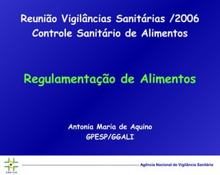 Agência Nacional de Vigilância Sanitária
Reunião Vigilâncias Sanitárias /2006
Controle Sanitário de Alimentos
Regulamentação de Alimentos
Antonia Maria de Aquino
GPESP/GGALI
 