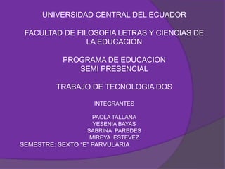 UNIVERSIDAD CENTRAL DEL ECUADOR

 FACULTAD DE FILOSOFIA LETRAS Y CIENCIAS DE
                LA EDUCACIÓN

           PROGRAMA DE EDUCACION
              SEMI PRESENCIAL

         TRABAJO DE TECNOLOGIA DOS

                    INTEGRANTES

                    PAOLA TALLANA
                    YESENIA BAYAS
                  SABRINA PAREDES
                   MIREYA ESTEVEZ
SEMESTRE: SEXTO “E” PARVULARIA
 