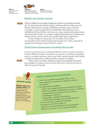 ALIMENTARNOS BIEN PARA ESTAR SANOS
Lección 7
Realizando una buena
selección de alimentos
y preparación de comidas
Tema 3
Como comer bien
para tener
una buena salud
208
Parte 1
Hábitos alimenticios y
alimentación saludabe
Hábitos alimenticios saludables
• Cubrir las necesidades nutricionales debe ser una
razón importante al momento de realizar la selección
de alimentos.
• Una alimentación saludable:
- incluye una variedad de alimentos de diferentes grupos;
- cubre las necesidades individuales de calorías y nutrientes;
- es segura/inocua, sin riesgo de toxinas, mohos, o
contaminantes químicos;
- es apetecible y aceptada culturalmente;
- está disponible diariamente en cantidad suficiente.
• Con una selección cuidadosa de alimentos,
la persona puede obtener todos los
nutrientes que necesita, disfrutar de una variedad de
alimentos y mantener un peso corporal saludable.
PUNTOS CLAVE
Revisa estos tres
puntos clave para
recordar lo que
sabes sobre una
selección cuidadosa
de alimentos y
hábitos alimenticios
saludables y analiza
cómo los puedes
aplicar con tu familia.
Modelo de comida variada
Utiliza el Modelo de una comida variada para planificar tu principal comida del
día. Ten presente que para obtener energía y nutrientes suficientes, debes consumir
diferentes alimentos que contengan carbohidratos, proteínas, grasas, vitaminas
y minerales. La mayor proporción de la comida debe incluir alimentos ricos en
carbohidratos del tipo almidón, tales como arroz, trigo, casava/mandioca/tapioca/yuca,
maíz/choclo/elote, o papas. Las comidas complementarias deben estar compuestas por
verduras y frutas, más un trozo de carne, pescado, pollo, queso o leguminosas.
Escribe o dibuja los componentes de tu comida en las secciones
correspondientes del modelo de plato proporcionado en la Ficha y responde las
preguntas que allí aparecen para analizar tu comida.
Tradiciones alimentarias alrededor del mundo
La forma como las personas se alimentan difiere de cultura en cultura. Usando el
Internet, bibliotecas locales, conversación con expertos u otras fuentes disponibles
para ti, o tu propia experiencia, observa que sabes o puedes aprender sobre hábitos
y tradiciones alimenticias en diferentes países, regiones y sociedades.
Utiliza la Ficha de trabajo Tradiciones alimentarias alrededor del mundo
para completar los espacios en las oraciones sobre cómo comen las personas en
diferentes partes del mundo.
 