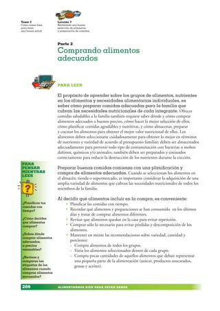 ALIMENTARNOS BIEN PARA ESTAR SANOS
Lección 7
Realizando una buena
selección de alimentos
y preparación de comidas
Tema 3
Como comer bien
para tener
una buena salud
209
PARA
PENSAR
MIENTRAS
LEES
¿Planificas tus
comidas con
tiempo?
¿Cómo decides
que alimentos
comprar?
¿Sabes dónde
comprar alimentos
adecuados,
a precios
razonables?
¿Revisas y
comparas las
etiquetas de los
alimentos cuando
compras alimentos
envasados?
Parte 2
Comprando alimentos
adecuados
PARA LEER
El propósito de aprender sobre los grupos de alimentos, nutrientes
en los alimentos y necesidades alimentarias individuales, es
saber cómo preparar comidas adecuadas para la familia que
cubran las necesidades nutricionales de cada integrante. Ofrecer
comidas saludables a la familia también requiere saber dónde y cómo comprar
alimentos adecuados a buenos precios, cómo hacer la mejor selección de ellos,
cómo planificar comidas agradables y nutritivas, y cómo almacenar, preparar
y cocinar los alimentos para obtener el mejor valor nutricional de ellos. Los
alimentos deben seleccionarse cuidadosamente para obtener lo mejor en términos
de nutrientes y variedad de acuerdo al presupuesto familiar; deben ser almacenados
adecuadamente para prevenir todo tipo de contaminación con bacterias o mohos
dañinos, químicos y/o animales; también deben ser preparados y cocinados
correctamente para reducir la destrucción de los nutrientes durante la cocción.
Preparar buenas comidas comienza con una planificación y
compra de alimentos adecuadas. Cuando se seleccionan los alimentos en
el almacén, tienda o supermercado, es importante considerar la adquisición de una
amplia variedad de alimentos que cubran las necesidades nutricionales de todos los
miembros de la familia.
Al decidir qué alimentos incluir en la compra, es conveniente:
• Planificar las comidas con tiempo.
• Recordar qué alimentos y preparaciones se han consumido en los últimos
días y tratar de comprar alimentos diferentes.
• Revisar que alimentos quedan en la casa para evitar repetición.
• Comprar sólo lo necesario para evitar pérdidas y descomposición de los
alimentos.
• Mantener en mente las recomendaciones sobre variedad, cantidad y
porciones:
- Compra alimentos de todos los grupos.
- Varia los alimentos seleccionados dentro de cada grupo.
- Compra pocas cantidades de aquellos alimentos que deban representar
una pequeña parte de la alimentación (azúcar, productos azucarados,
grasas y aceites).
 