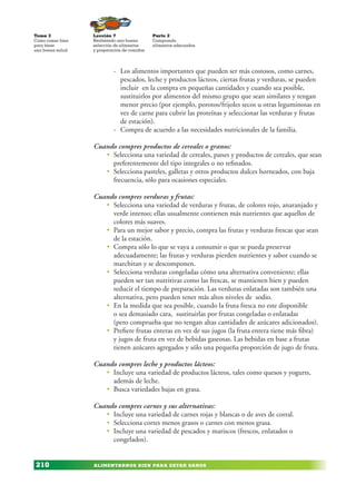 ALIMENTARNOS BIEN PARA ESTAR SANOS
Lección 7
Realizando una buena
selección de alimentos
y preparación de comidas
Tema 3
Como comer bien
para tener
una buena salud
210
Parte 2
Comprando
alimentos adecuados
- Los alimentos importantes que pueden ser más costosos, como carnes,
pescados, leche y productos lácteos, ciertas frutas y verduras, se pueden
incluir en la compra en pequeñas cantidades y cuando sea posible,
sustituirlos por alimentos del mismo grupo que sean similares y tengan
menor precio (por ejemplo, porotos/frijoles secos u otras leguminosas en
vez de carne para cubrir las proteínas y seleccionar las verduras y frutas
de estación).
- Compra de acuerdo a las necesidades nutricionales de la familia.
Cuando compres productos de cereales o granos:
• Selecciona una variedad de cereales, panes y productos de cereales, que sean
preferentemente del tipo integrales o no refinados.
• Selecciona pasteles, galletas y otros productos dulces horneados, con baja
frecuencia, sólo para ocasiones especiales.
Cuando compres verduras y frutas:
• Selecciona una variedad de verduras y frutas, de colores rojo, anaranjado y
verde intenso; ellas usualmente contienen más nutrientes que aquellos de
colores más suaves.
• Para un mejor sabor y precio, compra las frutas y verduras frescas que sean
de la estación.
• Compra sólo lo que se vaya a consumir o que se pueda preservar
adecuadamente; las frutas y verduras pierden nutrientes y sabor cuando se
marchitan y se descomponen.
• Selecciona verduras congeladas cómo una alternativa conveniente; ellas
pueden ser tan nutritivas como las frescas, se mantienen bien y pueden
reducir el tiempo de preparación. Las verduras enlatadas son también una
alternativa, pero pueden tener más altos niveles de sodio.
• En la medida que sea posible, cuando la fruta fresca no este disponible
o sea demasiado cara, sustituirlas por frutas congeladas o enlatadas
(pero comprueba que no tengan altas cantidades de azúcares adicionados).
• Prefiere frutas enteras en vez de sus jugos (la fruta entera tiene más fibra)
y jugos de fruta en vez de bebidas gaseosas. Las bebidas en base a frutas
tienen azúcares agregados y sólo una pequeña proporción de jugo de fruta.
Cuando compres leche y productos lácteos:
• Incluye una variedad de productos lácteos, tales como quesos y yogurts,
además de leche.
• Busca variedades bajas en grasa.
Cuando compres carnes y sus alternativas:
• Incluye una variedad de carnes rojas y blancas o de aves de corral.
• Selecciona cortes menos grasos o carnes con menos grasa.
• Incluye una variedad de pescados y mariscos (frescos, enlatados o
congelados).
 