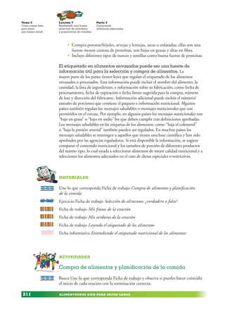 ALIMENTARNOS BIEN PARA ESTAR SANOS
Lección 7
Realizando una buena
selección de alimentos
y preparación de comidas
Tema 3
Como comer bien
para tener
una buena salud
211
Parte 2
Comprando
alimentos adecuados
• Compra porotos/frijoles, arvejas y lentejas, secas o enlatadas; ellas son una
fuente menos costosa de proteínas, son bajas en grasas y altas en fibra.
• Incluye diferentes tipos de nueces y semillas como buena fuente de proteínas.
El etiquetado en alimentos envasados puede ser una fuente de
información útil para la selección y compra de alimentos. La
mayor parte de los países tienen leyes que regulan el etiquetado de los alimentos
envasados o procesados. Esta información puede incluir el nombre del alimento, la
cantidad, la lista de ingredientes, e información sobre su fabricación, como fecha de
procesamiento, fecha de expiración o fecha límite sugerida para la compra, número
de lote y dirección del fabricante. Información adicional puede incluir el número/
tamaño de porciones que contiene el paquete e información nutricional. Algunos
países también regulan los mensajes saludables o mensajes nutricionales que son
permitidos en el envase. Por ejemplo, en algunos países los mensajes nutricionales son
“bajo en grasa” o “bajo en sodio” los que deben cumplir con definiciones aprobadas.
Los mensajes saludables en las etiquetas de los alimentos, como “baja el colesterol”
o “baja la presión arterial” también pueden ser regulados. En muchos países los
mensajes saludables se restringen a aquellos que tienen una base científica y han sido
aprobados por las agencias reguladoras. Si está disponible la información, se sugiere
comparar el contenido nutricional y los tamaños de porción de diferentes productos
del mismo tipo, lo cual ayuda a seleccionar alimentos de mejor calidad nutricional y a
seleccionar los alimentos adecuados en el caso de dietas especiales o restrictivas.
MaterialEs
Une lo que corresponda Ficha de trabajo Compra de alimentos y planificación
de la comida
Ejercicio Ficha de trabajo Selección de alimentos: ¿verdadero o falso?
Ficha de trabajo Mis frutas de la estación
Ficha de trabajo Mis verduras de la estación
Ficha de trabajo Leyendo el etiquetado de los alimentos
Ficha informativa Entendiendo el etiquetado nutricional de los alimentos
Actividades
Compra de alimentos y planificación de la comida
Busca Une lo que corresponda Ficha de trabajo y observa si puedes hacer coincidir
el inicio de cada oración con la terminación correcta.
 