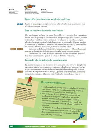 ALIMENTARNOS BIEN PARA ESTAR SANOS
Lección 7
Realizando una buena
selección de alimentos
y preparación de comidas
Tema 3
Como comer bien
para tener
una buena salud
212
Parte 2
Comprando
alimentos adecuados
Selección de alimentos: verdadero o falso
Realiza el ejercicio para comprobar lo que sabes sobre los mejores alimentos para
seleccionar, comprar y comer.
Mis frutas y verduras de la estación
Haz una lista con las frutas y verduras disponibles en el mercado, feria y almacenes
locales, o de las que tú y tu familia cultivan. Luego averigua para cada una, cuándo
está madura y está lista para ser cosechada y vendida en tu localidad. Averigua
además ¿De dónde proviene? ¿Cuándo comienza la temporada? ¿Cuándo termina
la temporada? ¿Cuándo es el momento más alto de la temporada? ¿Cómo cambian
los precios a través de la estación? ¿Cambia su calidad o sabor?
Completa las Fichas de trabajo Mis frutas de la estación y Mis verduras de la
estación, utilizando los símbolos proporcionados o crea los tuyos propios.
Puedes llevar tus Fichas de trabajo completas al almacén/tienda o mercado/
feria para utilizarlas como guía en tu selección de frutas y verduras.
Leyendo el etiquetado de los alimentos
Selecciona etiquetas de tres alimentos envasados del mismo tipo; por ejemplo, tres
panes, tres yogurts, tres cereales, tres productos enlatados, tres jugos, etc. Lee las
etiquetas atentamente y trata de obtener la mayor información posible de estos
alimentos. Completa la Ficha de trabajo Leyendo el etiquetado de los alimentos y
compara los productos del mismo tipo. ¿Cuál es la mejor elección para ti?
Comprando alimentos
• Una buena planificación y compra cuidadosa de alimentos
nos ayudará a preparar comidas saludables y obtener el
mejor valor nutricional por un mismo precio.
• Para evitar repeticiones, pérdidas y descomposición
de alimentos, es importante planificar las comidas
antes de decidir que alimentos comprar. También es
relevante tener presente la estacionalidad y seguir las
recomendaciones sobre variedad, calidad y cantidad de
alimentos.
• Las etiquetas de los alimentos envasados proporcionan
información que puede ayudar en la selección de los
alimentos que mejor cubren nuestras necesidades
nutricionales y alimenticias.
PUNTOS CLAVE
Revisa estos tres
puntos clave para
recordar lo que sabes
sobre una buena selección
de alimentos al momento de
la compra y observa cómo
los puedes aplicar
en tu vida.
 