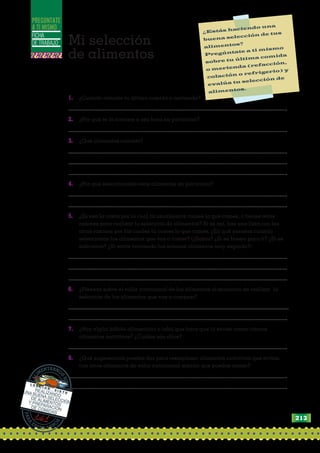 FICHA
DE TRABAJO
PREGÚNTATE
A TI MISMO ¿Estás haciendo una
buena selección de tus
alimentos?
Pregúntate a ti mismo
sobre tu última comida
o merienda (refacción,
colación o refrigerio) y
evalúa tu selección de
alimentos.
1. ¿Cuándo comiste tu última comida o merienda?
....................................................................................................................................................
2. ¿Por qué te la comiste a esa hora en particular?
....................................................................................................................................................
3. ¿Qué alimentos comiste?
....................................................................................................................................................
....................................................................................................................................................
....................................................................................................................................................
4. ¿Por qué seleccionaste esos alimentos en particular?
....................................................................................................................................................
....................................................................................................................................................
5. ¿Es esa la razón por la cual tú usualmente comes lo que comes, o tienes otras
razones para realizar tu selección de alimentos? Si es así, haz una lista con las
otras razones por las cuales tú comes lo que comes. ¿En qué piensas cuando
seleccionas los alimentos que vas a comer? (¿Sabor? ¿Si es bueno para ti? ¿Si es
suficiente? ¿Si estás comiendo los mismos alimentos muy seguido?)
....................................................................................................................................................
....................................................................................................................................................
....................................................................................................................................................
6. ¿Piensas sobre el valor nutricional de los alimentos al momento de realizar la
selección de los alimentos que vas a comprar?
.....................................................................................................................................................
....................................................................................................................................................
7. ¿Hay algún hábito alimenticio o tabú que hace que tú evites comer ciertos
alimentos nutritivos? ¿Cuáles son ellos?
....................................................................................................................................................
8. ¿Qué sugerencias puedes dar para reemplazar alimentos nutritivos que evitas,
con otros alimentos de valor nutricional similar que puedas comer?
....................................................................................................................................................
....................................................................................................................................................
P
A
R
A
ESTAR SAN
O
S
A
L
I
MENTARNO
S
B
I
E
N
L E C C I Ó N
S I E T E
REALIZANDO
UNA BUENA SELECCIÓN
DE ALIMENTOS
Y PREPARACIÓN
DE COMIDAS
Mi selección
de alimentos
213
 