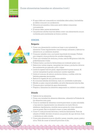 4ttint
FICHA
INFORMATIVA
• El agua debe ser consumida en cantidades adecuadas y las bebidas
se deben consumir con moderación.
• Alimentos procesados y listos para servir deben consumirse
juiciosamente.
• El azúcar debe usarse escasamente.
• Las personas adultas mayores deben comer una alimentación rica en
nutrientes para mantenerse en forma y activos.
EUROPA
Bulgaria
• Come una alimentación nutritiva en base a una variedad de
alimentos. Come regularmente, toma el tiempo suficiente y disfruta tus
alimentos en un ambiente amistoso.
• Consume cereales como una fuente importante de energía. Prefiere
pan integral y otros productos de cereales integrales.
• Come una variedad de verduras y frutas, más de 400 gramos cada día,
preferiblemente crudos.
• Prefiere leche y productos lácteos bajos en contenido graso y sal.
• Selecciona carnes magras, reemplaza las carnes y productos cárnicos
frecuentemente por pescado, pollo o algas.
• Limita la ingesta total de grasa, especialmente la grasa animal. Al
cocinar reemplaza la grasa animal por aceites vegetales.
• Limita el consumo de azúcar, productos dulces y confites; evita las
bebidas gaseosas azucaradas.
• Reduce la ingesta de sal y productos salados.
• Si consumes bebidas alcohólicas, hazlo en cantidades moderadas.
• Mantén un peso corporal saludable y sé activo físicamente todos los días.
• Consume gran cantidad de agua diariamente.
• Prepara y almacena los alimentos asegurando su calidad e inocuidad.
Irlanda
• Disfruta de tus alimentos.
• Come una variedad de alimentos diferentes, utilizando la Pirámide de
los alimentos como guía.
• Come la cantidad de alimentos correcta para tener un peso saludable
y haz ejercicio regularmente. Los alimentos con harta fibra te
satisfacen rápidamente y tendrás menos ganas de comer alimentos
ricos en grasa. Esto te ayudará a tener un peso saludable.
• Come 4 o más porciones de frutas y verduras diariamente. Trata de
adoptar el hábito de tener al menos una porción de jugo de fruta, fruta
o verduras en cada comida.
• Come más alimentos ricos en almidón: panes, cereales, papas, pasta y
arroz. Trata de comer al menos 6 porciones al día.
Guías alimentarias basadas en alimentos (cont.)
P
A
R
A
ESTAR SA
N
O
S
A
L
I
M
ENTARNOS
B
I
E
N
L E C C I Ó N S I E T E
REALIZANDO
UNA BUENA SELECCIÓN
DE ALIMENTOS
Y PREPARACIÓN
DE COMIDAS
218
 