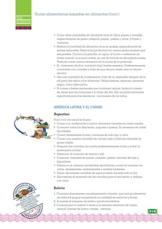 st-
FICHA
INFORMATIVA
• Come altas cantidades de alimentos ricos en fibra: panes y cereales
(especialmente de grano integral), papas, pastas y arroz; y frutas y
verduras.
• Reduce la cantidad de alimentos ricos en grasas, especialmente de
grasas saturadas. Selecciona productos con menos grasa siempre que
sea posible. Cocina a la parrilla, en agua, al horno o salteando en
aceite usando muy poco aceite, en vez de frituras en abundante aceite.
Trata de comer menos alimentos de la punta de la pirámide.
• Si consumes alcohol, mantenlo bajo límites sensatos. Preferentemente
consúmelo con comidas y trata de que día por medio sea un día sin
alcohol.
• Usa una variedad de condimentos; trata de no depender siempre de la
sal para dar sabor a los alimentos. Utiliza hierbas, especies, pimienta
negra, cómo alternativa.
• Si comes o bebes meriendas que contienen azúcar, limita el número
de veces que las consumes a lo largo del día. Esto es particularmente
importante para los dientes en crecimiento de los niños.
AMÉRICA LATINA Y EL CARIBE
Argentina
Para vivir con salud es bueno
• Comer con moderación e incluir alimentos variados en cada comida.
• Consumir todos los días leche, yogures o quesos. Es necesario en todas
las edades.
• Comer diariamente frutas y verduras de todo tipo y color.
• Comer una amplia variedad de carnes rojas y blancas retirando la
grasa visible.
• Preparar las comidas con aceite preferentemente crudo y evitar la
grasa para cocinar.
• Disminuir el consumo de azúcar y sal.
• Consumir variedad de panes, cereales, pastas, harinas, féculas y
legumbres.
• Disminuir el consumo de bebidas alcohólicas y evitar el consumo en
niños, adolescentes, embarazadas y madres lactantes.
• Tomar abundante cantidad de agua potable durante todo el día.
• Aprovechar el momento de las comidas para el encuentro y diálogo
con otros.
Bolivia
1. Consuma diariamente una alimentación variada, que incluya alimentos
de todos los grupos aumentando la cantidad de verduras y frutas.
2. Aumente el consumo de leche y productos lácteos.
3. Consuma por lo menos 3 veces a la semana alimentos de origen
animal, fuentes de hierro: carnes, vísceras.
Guías alimentarias basadas en alimentos (cont.)
PARA ESTAR
S
A
N
O
S
A
L
I
M
E
N
TARNOS BIE
N
L E C C I Ó N
S I E T E
REALIZANDO
UNA BUENA SELECCIÓN
DE ALIMENTOS
Y PREPARACIÓN
DE COMIDAS
219
 