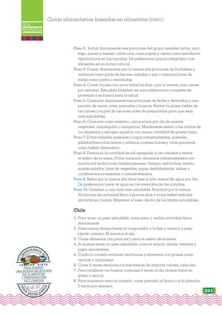 FICHA
INFORMATIVA
Paso 2. Incluir diariamente seis porciones del grupo cereales (arroz, mijo,
trigo, panes y masas), tubérculos como papas y raíces como mandioca/
tapioca/yuca en las comidas. De preferencia granos integrales o los
alimentos en su forma natural.
Paso 3. Comer diariamente por lo menos tres porciones de hortalizas y
verduras como parte de las tres comidas y tres o más porciones de
frutas como postre o meriendas.
Paso 4. Comer frijoles con arroz todos los días o por lo menos cinco veces
por semana. Este plato brasilero es una combinación completa de
proteínas y es buena para la salud.
Paso 5. Consumir diariamente tres porciones de leche y derivados y una
porción de carne, aves, pescados o huevos. Retirar la grasa visible de
las carnes y la piel de las aves antes de prepararlas para que sean
más saludables.
Paso 6. Consumir como máximo, una porción por día de aceites
vegetales, mantequilla o margarina. Mantenerse atento a los rótulos de
los alimentos y escoger aquellos con menor cantidad de grasas trans.
Paso 7. Evitar bebidas gaseosas o jugos industrializados, pasteles,
galletas/biscochos dulces y rellenos, postres dulces y otras golosinas
como hábito alimenticio.
Paso 8. Disminuir la cantidad de sal agregada a las comidas y retirar
el salero de la mesa. Evitar consumir alimentos industrializados con
mucha sal (sodio) como hamburguesas, charqui, salchichas, jamón,
snacks salados, latas de vegetales, sopas deshidratadas, salsas y
condimentos procesados o industrializados.
Paso 9. Beber por lo menos dos litros (seis a ocho vasos) de agua por día.
De preferencia tomar el agua en los intervalos de las comidas.
Paso 10. Cambiar a una vida más saludable. Practicar por lo menos
30 minutos de actividad física todos los días y evitar beber bebidas
alcohólicas y fumar. Mantener el peso dentro de los límites saludables.
Chile
1. Para tener un peso saludable, come sano y realiza actividad física
diariamente.
2. Pasa menos tiempo frente al computador o la tele y camina a paso
rápido, mínimo 30 minutos al día.
3. Come alimentos con poca sal y saca el salero de la mesa.
4. Si quieres tener un peso saludable, evita el azúcar, dulces, bebidas y
jugos azucarados.
5. Cuida tu corazón evitando las frituras y alimentos con grasas como
cecinas y mayonesa.
6. Come 5 veces verduras y frutas frescas de distintos colores, cada día.
7. Para fortalecer tus huesos, consume 3 veces al día lácteos bajos en
grasa y azúcar.
8. Para mantener sano tu corazón, come pescado al horno o a la plancha,
2 veces por semana.
Guías alimentarias basadas en alimentos (cont.)
P
A
R
A
ESTAR SA
N
O
S
A
L
I
M
ENTARNOS
B
I
E
N
L E C C I Ó N S I E T E
REALIZANDO
UNA BUENA SELECCIÓN
DE ALIMENTOS
Y PREPARACIÓN
DE COMIDAS
221
 