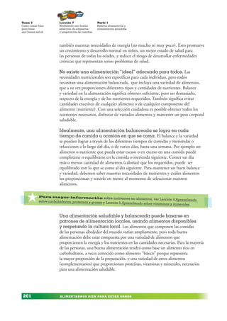 ALIMENTARNOS BIEN PARA ESTAR SANOS
Lección 7
Realizando una buena
selección de alimentos
y preparación de comidas
Tema 3
Como comer bien
para tener
una buena salud
201
Parte 1
Hábitos alimenticios y
alimentación saludabe
también nuestras necesidades de energía (no mucho ni muy poco). Esto promueve
un crecimiento y desarrollo normal en niños, un mejor estado de salud para
las personas de todas las edades, y reduce el riesgo de desarrollar enfermedades
crónicas que representan serios problemas de salud.
No existe una alimentación “ideal” adecuada para todos. Las
necesidades nutricionales son específicas para cada individuo, pero todos
necesitan una alimentación balanceada, que incluya una variedad de alimentos,
que a su vez proporcionen diferentes tipos y cantidades de nutrientes. Balance
y variedad en la alimentación significa obtener suficiente, pero no demasiado,
respecto de la energía y de los nutrientes requeridos. También significa evitar
cantidades excesivas de cualquier alimento o de cualquier componente del
alimento (nutriente). Con una selección cuidadosa es posible obtener todos los
nutrientes necesarios, disfrutar de variados alimentos y mantener un peso corporal
saludable.
Idealmente, una alimentación balanceada se logra en cada
tiempo de comida u ocasión en que se coma. El balance y la variedad
se pueden lograr a través de los diferentes tiempos de comidas y meriendas o
refacciones a lo largo del día, o de varios días, hasta una semana. Por ejemplo un
alimento o nutriente que pueda estar escaso o en exceso en una comida puede
completarse o equilibrarse en la comida o merienda siguiente. Comer un día
más o menos cantidad de alimentos (calorías) que los requeridos, puede ser
equilibrado con lo que se come al día siguiente. Para mantener un buen balance
y variedad, debemos saber nuestras necesidades de nutrientes y cuáles alimentos
los proporcionan y tenerlo en mente al momento de seleccionar nuestros
alimentos.
Una alimentación saludable y balanceada puede basarse en
patrones de alimentación locales, usando alimentos disponibles
y respetando la cultura local. Los alimentos que componen las comidas
de las personas alrededor del mundo varían ampliamente, pero toda buena
alimentación debe estar compuesta por una variedad de alimentos que
proporcionen la energía y los nutrientes en las cantidades necesarias. Para la mayoría
de las personas, una buena alimentación tendrá como base un alimento rico en
carbohidratos, a veces conocido como alimento “básico” porque representa
la mayor proporción de la preparación, y una variedad de otros alimentos
(complementarios) que proporcionan proteínas, vitaminas y minerales, necesarios
para una alimentación saludable.
*Para mayor información sobre nutrientes en alimentos, ver Lección 4 Aprendiendo
sobre carbohidratos, proteínas y grasas y Lección 5 Aprendiendo sobre vitaminas y minerales.
 