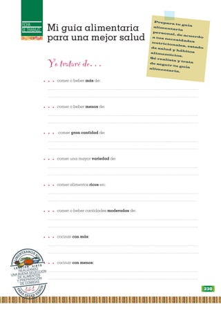 FICHA
DE TRABAJO Mi guía alimentaria
para una mejor salud
Prepara tu guía
alimentaria
personal, de acuerdo
a tus necesidades
nutricionales, estado
de salud y hábitos
alimenticios.
Sé realista y trata
de seguir tu guía
alimentaria.
P
A
R
A
ESTAR SA
N
O
S
A
L
I
M
ENTARNOS B
I
E
N
L E C C I Ó N S I E T E
REALIZANDO
UNA BUENA SELECCIÓN
DE ALIMENTOS
Y PREPARACIÓN
DE COMIDAS
Yo trataré de…
… comer o beber más de:
...................................................................................................................................................
...................................................................................................................................................
… comer o beber menos de:
...................................................................................................................................................
...................................................................................................................................................
… comer gran cantidad de:
...................................................................................................................................................
...................................................................................................................................................
… comer una mayor variedad de:
...................................................................................................................................................
...................................................................................................................................................
… comer alimentos ricos en:
...................................................................................................................................................
...................................................................................................................................................
… comer o beber cantidades moderadas de:
...................................................................................................................................................
...................................................................................................................................................
… cocinar con más:
...................................................................................................................................................
....................................................................................................................................................
… cocinar con menos:
...................................................................................................................................................
...................................................................................................................................................
230
 