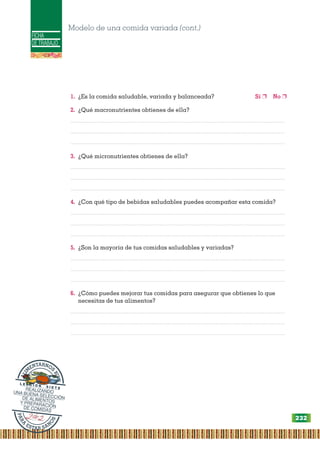 FICHA
DE TRABAJO
1. ¿Es la comida saludable, variada y balanceada? Sí ❐ No ❐
2. ¿Qué macronutrientes obtienes de ella?
.................................................................................................................................................
.................................................................................................................................................
.................................................................................................................................................
3. ¿Qué micronutrientes obtienes de ella?
.................................................................................................................................................
.................................................................................................................................................
.................................................................................................................................................
4. ¿Con qué tipo de bebidas saludables puedes acompañar esta comida?
.................................................................................................................................................
.................................................................................................................................................
.................................................................................................................................................
5. ¿Son la mayoría de tus comidas saludables y variadas?
.................................................................................................................................................
.................................................................................................................................................
.................................................................................................................................................
6. ¿Cómo puedes mejorar tus comidas para asegurar que obtienes lo que
necesitas de tus alimentos?
.................................................................................................................................................
.................................................................................................................................................
.................................................................................................................................................
Modelo de una comida variada (cont.)
P
A
R
A
ESTAR SAN
O
S
A
L
I
M
ENTARNOS
B
I
E
N
L E C C I Ó N S I E T E
REALIZANDO
UNA BUENA SELECCIÓN
DE ALIMENTOS
Y PREPARACIÓN
DE COMIDAS
232
 